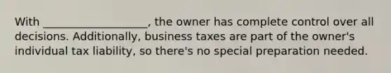 With ___________________, the owner has complete control over all decisions. Additionally, business taxes are part of the owner's individual tax liability, so there's no special preparation needed.