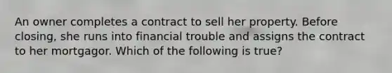 An owner completes a contract to sell her property. Before closing, she runs into financial trouble and assigns the contract to her mortgagor. Which of the following is true?