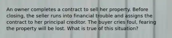 An owner completes a contract to sell her property. Before closing, the seller runs into financial trouble and assigns the contract to her principal creditor. The buyer cries foul, fearing the property will be lost. What is true of this situation?