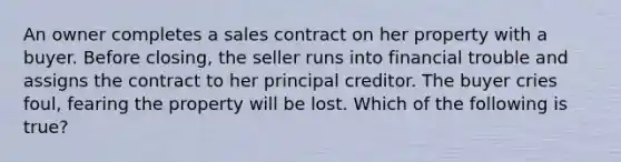 An owner completes a sales contract on her property with a buyer. Before closing, the seller runs into financial trouble and assigns the contract to her principal creditor. The buyer cries foul, fearing the property will be lost. Which of the following is true?