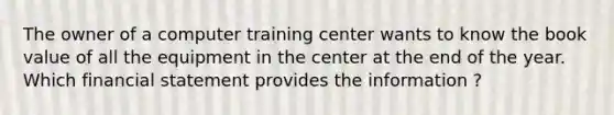 The owner of a computer training center wants to know the book value of all the equipment in the center at the end of the year. Which financial statement provides the information ?