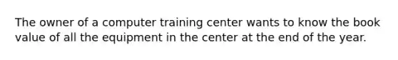 The owner of a computer training center wants to know the book value of all the equipment in the center at the end of the year.