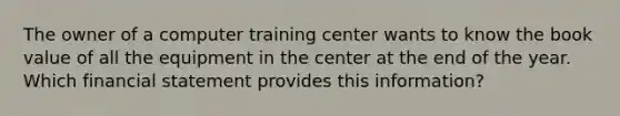 The owner of a computer training center wants to know the book value of all the equipment in the center at the end of the year. Which financial statement provides this information?