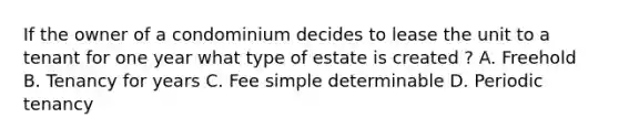 If the owner of a condominium decides to lease the unit to a tenant for one year what type of estate is created ? A. Freehold B. Tenancy for years C. Fee simple determinable D. Periodic tenancy