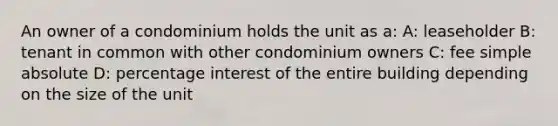 An owner of a condominium holds the unit as a: A: leaseholder B: tenant in common with other condominium owners C: fee simple absolute D: percentage interest of the entire building depending on the size of the unit