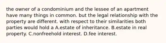 the owner of a condominium and the lessee of an apartment have many things in common. but the legal relationship with the property are different. with respect to their similarities both parties would hold a A.estate of inheritance. B.estate in real property. C.nonfreehold interest. D.fee interest.