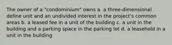 The owner of a "condominium" owns a. a three-dimensional define unit and an undivided interest in the project's common areas b. a leased fee in a unit of the building c. a unit in the building and a parking space in the parking lot d. a leasehold in a unit in the building