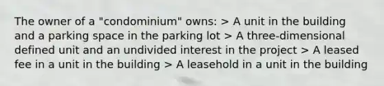 The owner of a "condominium" owns: > A unit in the building and a parking space in the parking lot > A three-dimensional defined unit and an undivided interest in the project > A leased fee in a unit in the building > A leasehold in a unit in the building