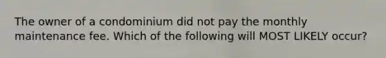 The owner of a condominium did not pay the monthly maintenance fee. Which of the following will MOST LIKELY occur?