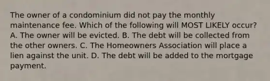 The owner of a condominium did not pay the monthly maintenance fee. Which of the following will MOST LIKELY occur? A. The owner will be evicted. B. The debt will be collected from the other owners. C. The Homeowners Association will place a lien against the unit. D. The debt will be added to the mortgage payment.