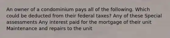 An owner of a condominium pays all of the following. Which could be deducted from their federal taxes? Any of these Special assessments Any interest paid for the mortgage of their unit Maintenance and repairs to the unit