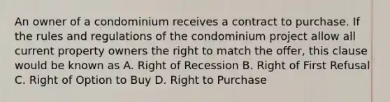 An owner of a condominium receives a contract to purchase. If the rules and regulations of the condominium project allow all current property owners the right to match the offer, this clause would be known as A. Right of Recession B. Right of First Refusal C. Right of Option to Buy D. Right to Purchase