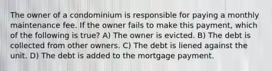 The owner of a condominium is responsible for paying a monthly maintenance fee. If the owner fails to make this payment, which of the following is true? A) The owner is evicted. B) The debt is collected from other owners. C) The debt is liened against the unit. D) The debt is added to the mortgage payment.