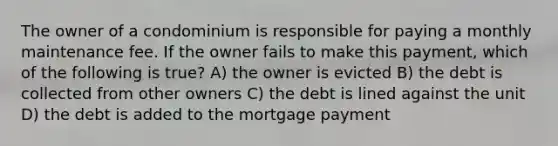 The owner of a condominium is responsible for paying a monthly maintenance fee. If the owner fails to make this payment, which of the following is true? A) the owner is evicted B) the debt is collected from other owners C) the debt is lined against the unit D) the debt is added to the mortgage payment