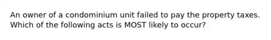 An owner of a condominium unit failed to pay the property taxes. Which of the following acts is MOST likely to occur?