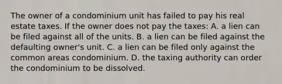 The owner of a condominium unit has failed to pay his real estate taxes. If the owner does not pay the taxes: A. a lien can be filed against all of the units. B. a lien can be filed against the defaulting owner's unit. C. a lien can be filed only against the common areas condominium. D. the taxing authority can order the condominium to be dissolved.