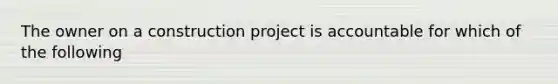 The owner on a construction project is accountable for which of the following