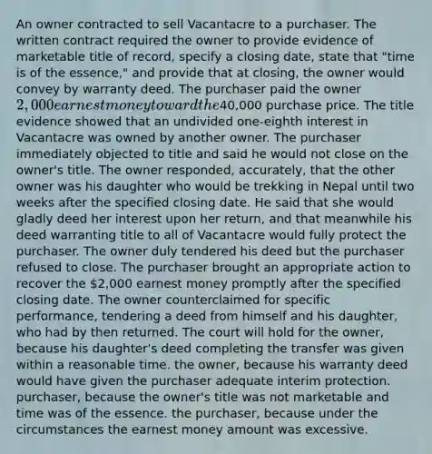 An owner contracted to sell Vacantacre to a purchaser. The written contract required the owner to provide evidence of marketable title of record, specify a closing date, state that "time is of the essence," and provide that at closing, the owner would convey by warranty deed. The purchaser paid the owner 2,000 earnest money toward the40,000 purchase price. The title evidence showed that an undivided one-eighth interest in Vacantacre was owned by another owner. The purchaser immediately objected to title and said he would not close on the owner's title. The owner responded, accurately, that the other owner was his daughter who would be trekking in Nepal until two weeks after the specified closing date. He said that she would gladly deed her interest upon her return, and that meanwhile his deed warranting title to all of Vacantacre would fully protect the purchaser. The owner duly tendered his deed but the purchaser refused to close. The purchaser brought an appropriate action to recover the 2,000 earnest money promptly after the specified closing date. The owner counterclaimed for specific performance, tendering a deed from himself and his daughter, who had by then returned. The court will hold for the owner, because his daughter's deed completing the transfer was given within a reasonable time. the owner, because his warranty deed would have given the purchaser adequate interim protection. purchaser, because the owner's title was not marketable and time was of the essence. the purchaser, because under the circumstances the earnest money amount was excessive.