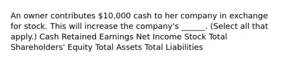 An owner contributes 10,000 cash to her company in exchange for stock. This will increase the company's ______. (Select all that apply.) Cash Retained Earnings Net Income Stock Total Shareholders' Equity Total Assets Total Liabilities