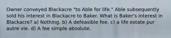 Owner conveyed Blackacre "to Able for life." Able subsequently sold his interest in Blackacre to Baker. What is Baker's interest in Blackacre? a) Nothing. b) A defeasible fee. c) a life estate pur autre vie. d) A fee simple absolute.