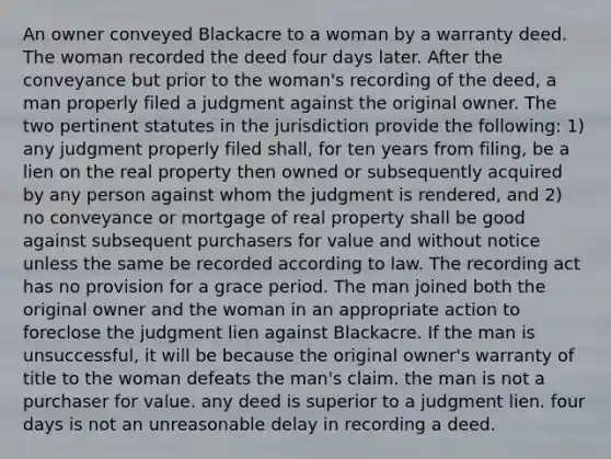 An owner conveyed Blackacre to a woman by a warranty deed. The woman recorded the deed four days later. After the conveyance but prior to the woman's recording of the deed, a man properly filed a judgment against the original owner. The two pertinent statutes in the jurisdiction provide the following: 1) any judgment properly filed shall, for ten years from filing, be a lien on the real property then owned or subsequently acquired by any person against whom the judgment is rendered, and 2) no conveyance or mortgage of real property shall be good against subsequent purchasers for value and without notice unless the same be recorded according to law. The recording act has no provision for a grace period. The man joined both the original owner and the woman in an appropriate action to foreclose the judgment lien against Blackacre. If the man is unsuccessful, it will be because the original owner's warranty of title to the woman defeats the man's claim. the man is not a purchaser for value. any deed is superior to a judgment lien. four days is not an unreasonable delay in recording a deed.