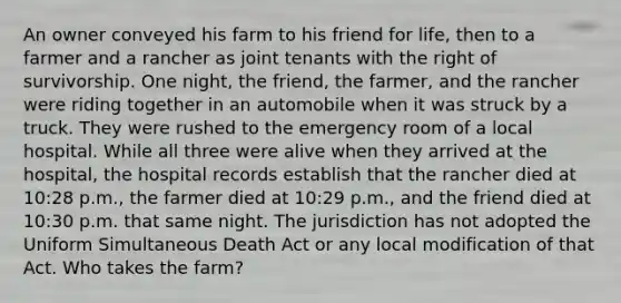 An owner conveyed his farm to his friend for life, then to a farmer and a rancher as joint tenants with the right of survivorship. One night, the friend, the farmer, and the rancher were riding together in an automobile when it was struck by a truck. They were rushed to the emergency room of a local hospital. While all three were alive when they arrived at the hospital, the hospital records establish that the rancher died at 10:28 p.m., the farmer died at 10:29 p.m., and the friend died at 10:30 p.m. that same night. The jurisdiction has not adopted the Uniform Simultaneous Death Act or any local modification of that Act. Who takes the farm?