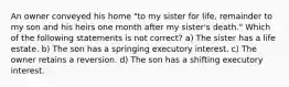 An owner conveyed his home "to my sister for life, remainder to my son and his heirs one month after my sister's death." Which of the following statements is not correct? a) The sister has a life estate. b) The son has a springing executory interest. c) The owner retains a reversion. d) The son has a shifting executory interest.