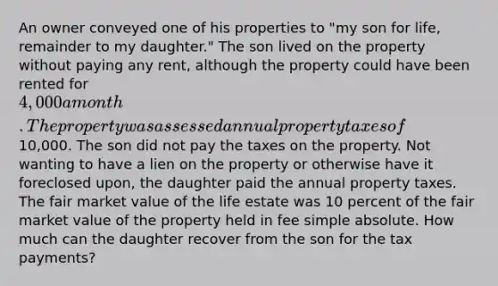 An owner conveyed one of his properties to "my son for life, remainder to my daughter." The son lived on the property without paying any rent, although the property could have been rented for 4,000 a month. The property was assessed annual property taxes of10,000. The son did not pay the taxes on the property. Not wanting to have a lien on the property or otherwise have it foreclosed upon, the daughter paid the annual property taxes. The fair market value of the life estate was 10 percent of the fair market value of the property held in fee simple absolute. How much can the daughter recover from the son for the tax payments?