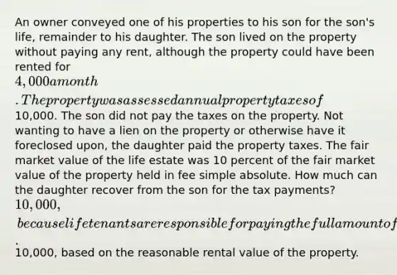 An owner conveyed one of his properties to his son for the son's life, remainder to his daughter. The son lived on the property without paying any rent, although the property could have been rented for 4,000 a month. The property was assessed annual property taxes of10,000. The son did not pay the taxes on the property. Not wanting to have a lien on the property or otherwise have it foreclosed upon, the daughter paid the property taxes. The fair market value of the life estate was 10 percent of the fair market value of the property held in fee simple absolute. How much can the daughter recover from the son for the tax payments? 10,000, because life tenants are responsible for paying the full amount of taxes assessed on the property.10,000, based on the reasonable rental value of the property.