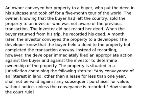 An owner conveyed her property to a buyer, who put the deed in his suitcase and took off for a five-month tour of the world. The owner, knowing that the buyer had left the country, sold the property to an investor who was not aware of the previous transaction. The investor did not record her deed. When the buyer returned from his trip, he recorded his deed. A month later, the investor conveyed the property to a developer. The developer knew that the buyer held a deed to the property but completed the transaction anyway. Instead of recording, however, the developer immediately filed an appropriate action against the buyer and against the investor to determine ownership of the property. The property is situated in a jurisdiction containing the following statute: "Any conveyance of an interest in land, other than a lease for less than one year, shall not be valid against any subsequent purchaser for value, without notice, unless the conveyance is recorded." How should the court rule?