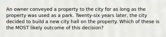 An owner conveyed a property to the city for as long as the property was used as a park. Twenty-six years later, the city decided to build a new city hall on the property. Which of these is the MOST likely outcome of this decision?