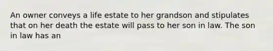 An owner conveys a life estate to her grandson and stipulates that on her death the estate will pass to her son in law. The son in law has an