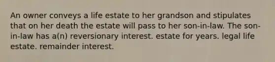 An owner conveys a life estate to her grandson and stipulates that on her death the estate will pass to her son-in-law. The son-in-law has a(n) reversionary interest. estate for years. legal life estate. remainder interest.