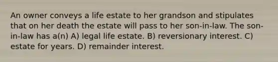 An owner conveys a life estate to her grandson and stipulates that on her death the estate will pass to her son-in-law. The son-in-law has a(n) A) legal life estate. B) reversionary interest. C) estate for years. D) remainder interest.