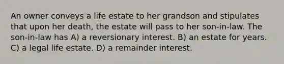 An owner conveys a life estate to her grandson and stipulates that upon her death, the estate will pass to her son-in-law. The son-in-law has A) a reversionary interest. B) an estate for years. C) a legal life estate. D) a remainder interest.