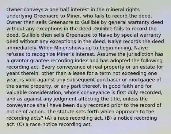 Owner conveys a one-half interest in the mineral rights underlying Greenacre to Miner, who fails to record the deed. Owner then sells Greenacre to Gullible by general warranty deed without any exceptions in the deed. Gullible fails to record the deed. Gullible then sells Greenacre to Naive by special warranty deed without any exceptions in the deed. Naive records the deed immediately. When Miner shows up to begin mining, Naive refuses to recognize Miner's interest. Assume the jurisdiction has a grantor-grantee recording index and has adopted the following recording act: Every conveyance of real property or an estate for years therein, other than a lease for a term not exceeding one year, is void against any subsequent purchaser or mortgagee of the same property, or any part thereof, in good faith and for valuable consideration, whose conveyance is first duly recorded, and as against any judgment affecting the title, unless the conveyance shall have been duly recorded prior to the record of notice of action. The statute sets forth which approach to the recording acts? (A) a race recording act. (B) a notice recording act. (C) a race-notice recording act.