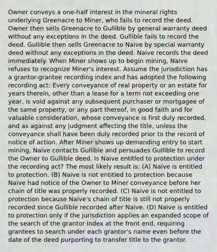 Owner conveys a one-half interest in the mineral rights underlying Greenacre to Miner, who fails to record the deed. Owner then sells Greenacre to Gullible by general warranty deed without any exceptions in the deed. Gullible fails to record the deed. Gullible then sells Greenacre to Naive by special warranty deed without any exceptions in the deed. Naive records the deed immediately. When Miner shows up to begin mining, Naive refuses to recognize Miner's interest. Assume the jurisdiction has a grantor-grantee recording index and has adopted the following recording act: Every conveyance of real property or an estate for years therein, other than a lease for a term not exceeding one year, is void against any subsequent purchaser or mortgagee of the same property, or any part thereof, in good faith and for valuable consideration, whose conveyance is first duly recorded, and as against any judgment affecting the title, unless the conveyance shall have been duly recorded prior to the record of notice of action. After Miner shows up demanding entry to start mining, Naive contacts Gullible and persuades Gullible to record the Owner to Gullible deed. Is Naive entitled to protection under the recording act? The most likely result is: (A) Naive is entitled to protection. (B) Naive is not entitled to protection because Naive had notice of the Owner to Miner conveyance before her chain of title was properly recorded. (C) Naive is not entitled to protection because Naive's chain of title is still not properly recorded since Gullible recorded after Naive. (D) Naive is entitled to protection only if the jurisdiction applies an expanded scope of the search of the grantor index at the front end, requiring grantees to search under each grantor's name even before the date of the deed purporting to transfer title to the grantor.