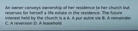 An owner conveys ownership of her residence to her church but reserves for herself a life estate in the residence. The future interest held by the church is a A. A pur autre vie B. A remainder C. A reversion D. A leasehold