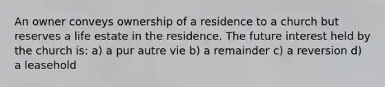 An owner conveys ownership of a residence to a church but reserves a life estate in the residence. The future interest held by the church is: a) a pur autre vie b) a remainder c) a reversion d) a leasehold