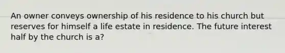 An owner conveys ownership of his residence to his church but reserves for himself a life estate in residence. The future interest half by the church is a?