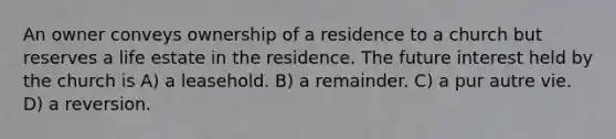 An owner conveys ownership of a residence to a church but reserves a life estate in the residence. The future interest held by the church is A) a leasehold. B) a remainder. C) a pur autre vie. D) a reversion.