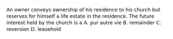 An owner conveys ownership of his residence to his church but reserves for himself a life estate in the residence. The future interest held by the church is a A. pur autre vie B. remainder C. reversion D. leasehold