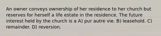 An owner conveys ownership of her residence to her church but reserves for herself a life estate in the residence. The future interest held by the church is a A) pur autre vie. B) leasehold. C) remainder. D) reversion.