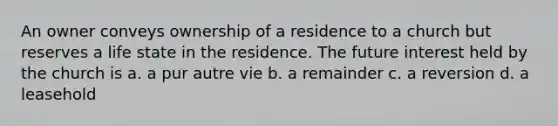 An owner conveys ownership of a residence to a church but reserves a life state in the residence. The future interest held by the church is a. a pur autre vie b. a remainder c. a reversion d. a leasehold