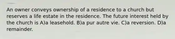 An owner conveys ownership of a residence to a church but reserves a life estate in the residence. The future interest held by the church is A)a leasehold. B)a pur autre vie. C)a reversion. D)a remainder.