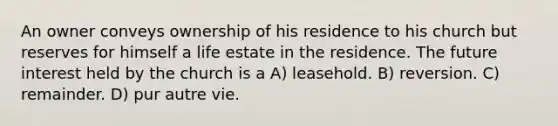 An owner conveys ownership of his residence to his church but reserves for himself a life estate in the residence. The future interest held by the church is a A) leasehold. B) reversion. C) remainder. D) pur autre vie.