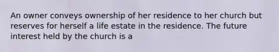 An owner conveys ownership of her residence to her church but reserves for herself a life estate in the residence. The future interest held by the church is a