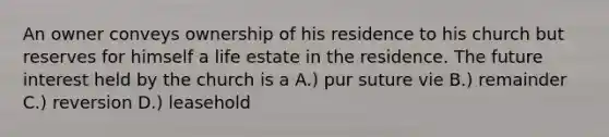 An owner conveys ownership of his residence to his church but reserves for himself a life estate in the residence. The future interest held by the church is a A.) pur suture vie B.) remainder C.) reversion D.) leasehold