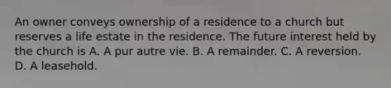 An owner conveys ownership of a residence to a church but reserves a life estate in the residence. The future interest held by the church is A. A pur autre vie. B. A remainder. C. A reversion. D. A leasehold.