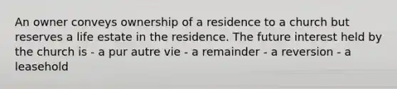 An owner conveys ownership of a residence to a church but reserves a life estate in the residence. The future interest held by the church is - a pur autre vie - a remainder - a reversion - a leasehold